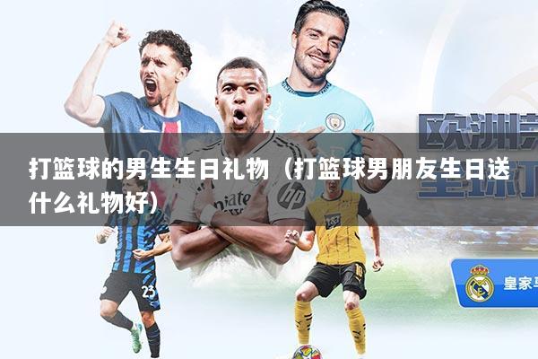打篮球的男生生日礼物（打篮球男朋友生日送什么礼物好）